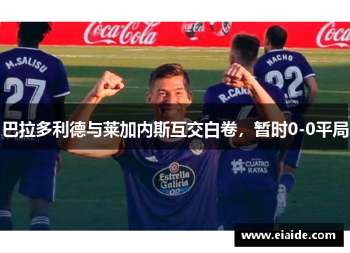 巴拉多利德与莱加内斯互交白卷,暂时0-0平局 巴拉多利德与莱加内斯互交白卷,暂时0-0平局