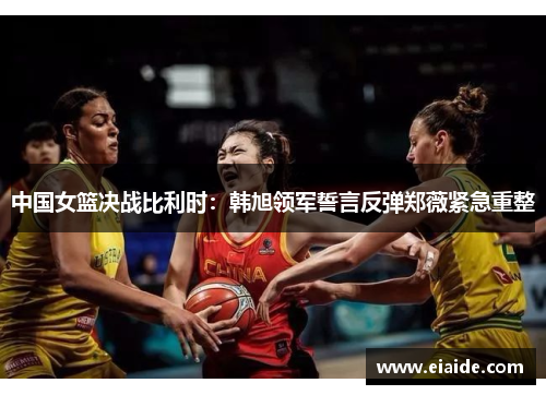 中国女篮决战比利时:韩旭领军誓言反弹郑薇紧急重整 中国女篮决战比利时:韩旭领军誓言反弹郑薇紧急重整